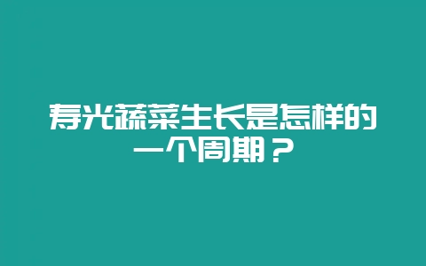 寿光蔬菜生长是怎样的一个周期？-会东网