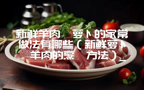 新鲜羊肉炖萝卜的家常做法有哪些(新鲜萝卜炖羊肉的烹饪方法)_插图 新鲜羊肉炖萝卜的家常做法有哪些(新鲜萝卜炖羊肉的烹饪方法)_插图