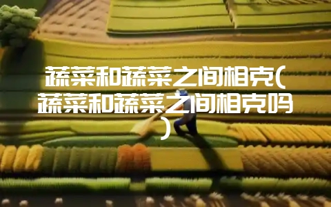 蔬菜和蔬菜之间相克(蔬菜和蔬菜之间相克吗)-会东网