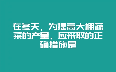 在冬天，为提高大棚蔬菜的产量，应采取的正确措施是-会东网
