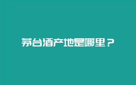 茅台酒产地是哪里？-会东网