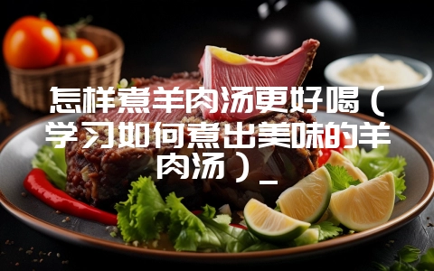 怎样煮羊肉汤更好喝(学习如何煮出美味的羊肉汤)_插图 怎样煮羊肉汤更好喝(学习如何煮出美味的羊肉汤)_插图