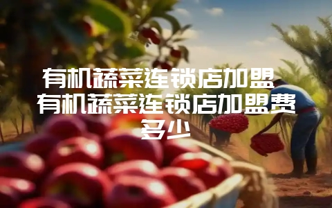 有机蔬菜连锁店加盟 有机蔬菜连锁店加盟费多少-会东网