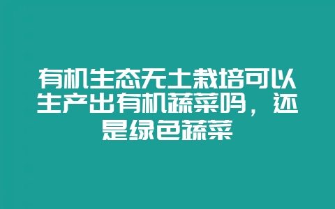 有机生态无土栽培可以生产出有机蔬菜吗，还是绿色蔬菜-会东网