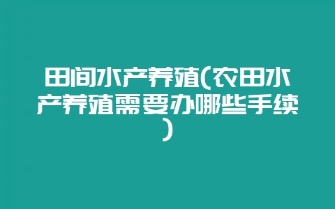 田间水产养殖(农田水产养殖需要办哪些手续)-会东网