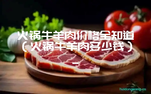 火锅牛羊肉价格全知道(火锅牛羊肉多少钱)_-会东网