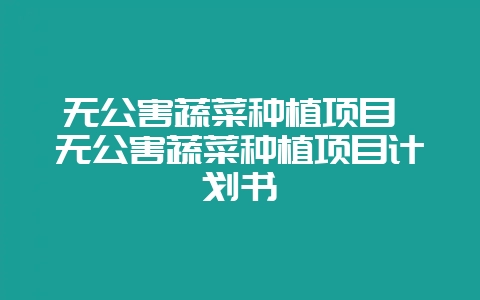 无公害蔬菜种植项目 无公害蔬菜种植项目计划书-会东网