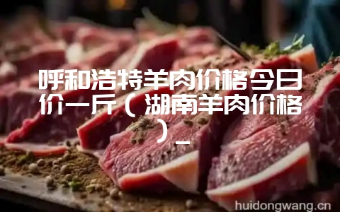 呼和浩特羊肉价格今日价一斤（湖南羊肉价格）_-会东网