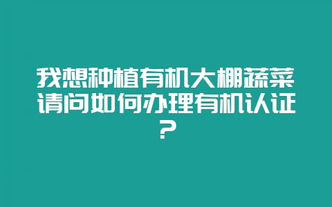 我想种植有机大棚蔬菜请问如何办理有机认证？-会东网