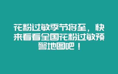 花粉过敏季节将至,快来看看全国花粉过敏预警地图吧!-会东网