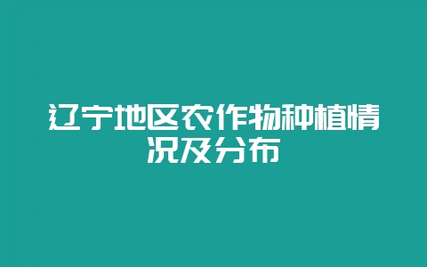 辽宁地区农作物种植情况及分布-会东网