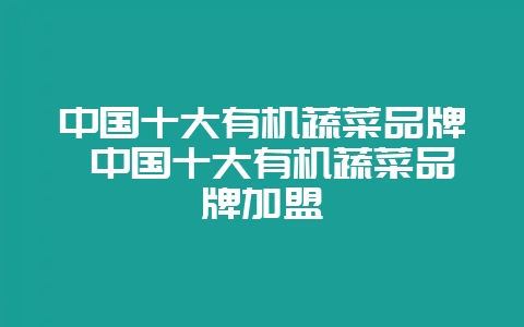 中国十大有机蔬菜品牌 中国十大有机蔬菜品牌加盟-会东网