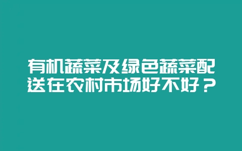 有机蔬菜及绿色蔬菜配送在农村市场好不好？-会东网