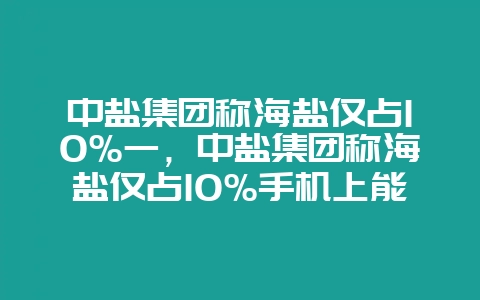 中盐集团称海盐仅占10%一,中盐集团称海盐仅占10%手机上能找到海拔多少米吗-会东网