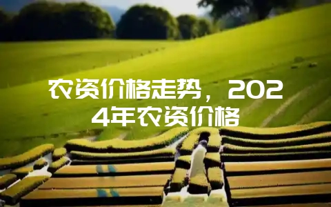 农资价格走势，2024年农资价格-会东网
