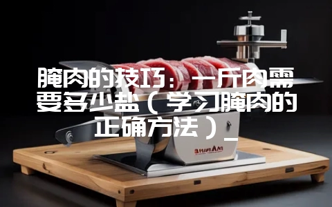 腌肉的技巧：一斤肉需要多少盐（学习腌肉的正确方法）_-会东网