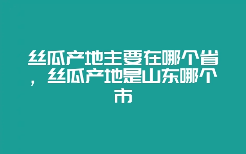丝瓜产地主要在哪个省，丝瓜产地是山东哪个市-会东网