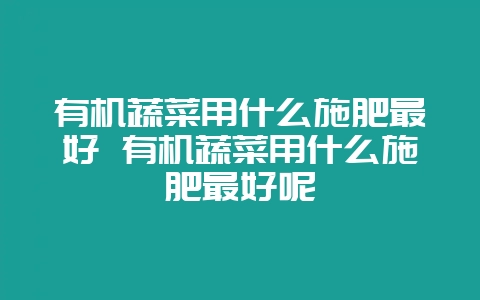 有机蔬菜用什么施肥最好 有机蔬菜用什么施肥最好呢-会东网
