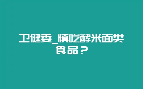 卫健委_慎吃酵米面类食品？-会东网