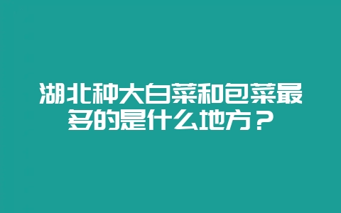 湖北种大白菜和包菜最多的是什么地方？-会东网