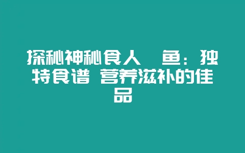 探秘神秘食人鲳鱼：独特食谱 营养滋补的佳品-会东网