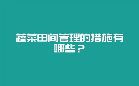 蔬菜田间管理的措施有哪些？-会东网