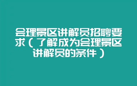 会理景区讲解员招聘要求(了解成为会理景区讲解员的条件)-会东网
