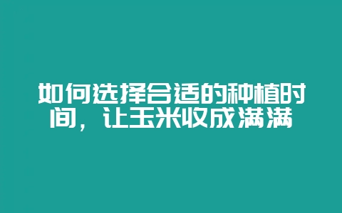 如何选择合适的种植时间，让玉米收成满满-会东网