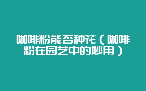 咖啡粉能否种花（咖啡粉在园艺中的妙用）-会东网