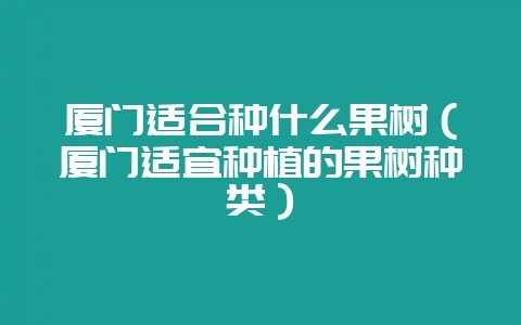 厦门适合种什么果树（厦门适宜种植的果树种类）-会东网