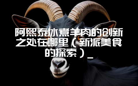 阿熙泰冰煮羊肉的创新之处在哪里（新派美食的探索）_-会东网