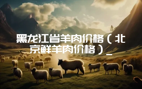 黑龙江省羊肉价格（北京鲜羊肉价格）_-会东网