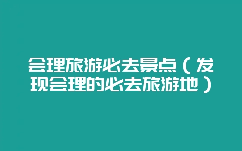 会理旅游必去景点(发现会理的必去旅游地)-会东网
