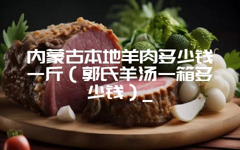 内蒙古本地羊肉多少钱一斤(郭氏羊汤一箱多少钱)_插图 内蒙古本地羊肉多少钱一斤(郭氏羊汤一箱多少钱)_插图