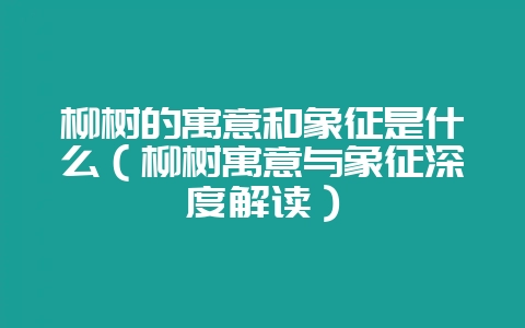 柳树的寓意和象征是什么（柳树寓意与象征深度解读）-会东网