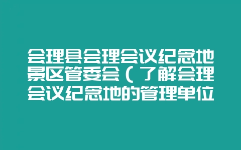 会理县会理会议纪念地景区管委会(了解会理会议纪念地的管理单位-会东网