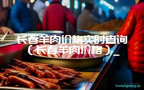 长春羊肉价格实时查询(长春羊肉价格)_-会东网