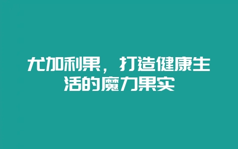 尤加利果，打造健康生活的魔力果实-会东网