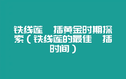 铁线莲扦插黄金时期探索(铁线莲的最佳扦插时间)-会东网