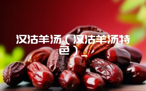 汉沽羊汤(汉沽羊汤特色)_-会东网