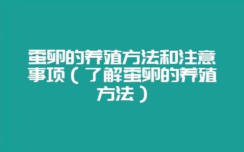 蚕卵的养殖方法和注意事项(了解蚕卵的养殖方法)-会东网