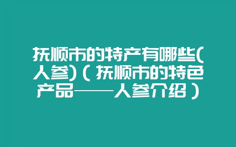 抚顺市的特产有哪些(人参)(抚顺市的特色产品——人参介绍)-会东网