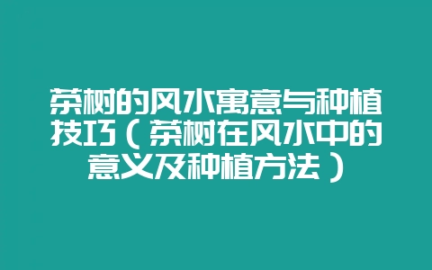 茶树的风水寓意与种植技巧（茶树在风水中的意义及种植方法）-会东网