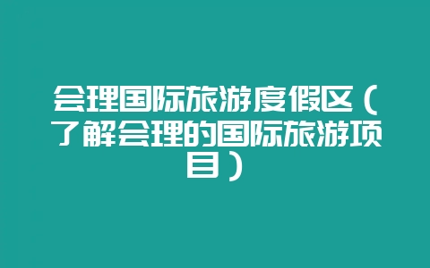 会理国际旅游度假区(了解会理的国际旅游项目)-会东网