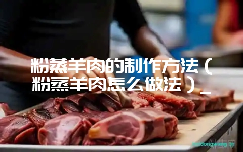 粉蒸羊肉的制作方法（粉蒸羊肉怎么做法）_-会东网