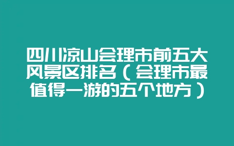 四川凉山会理市前五大风景区排名(会理市最值得一游的五个地方)-会东网
