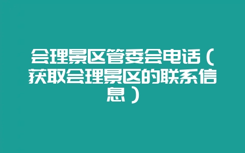 会理景区管委会电话(获取会理景区的联系信息)-会东网