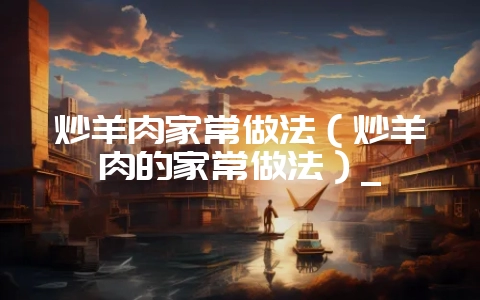 炒羊肉家常做法(炒羊肉的家常做法)_-会东网