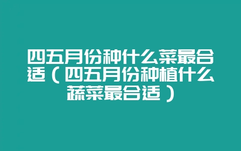 四五月份种什么菜最合适（四五月份种植什么蔬菜最合适）-会东网