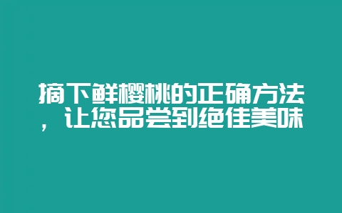 摘下鲜樱桃的正确方法，让您品尝到绝佳美味-会东网